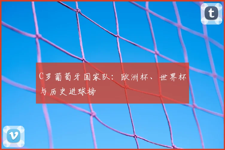 C罗葡萄牙国家队：欧洲杯、世界杯与历史进球榜