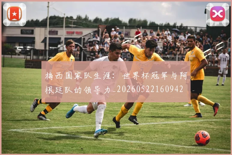 梅西国家队生涯：世界杯冠军与阿根廷队的领导力_20260522160942