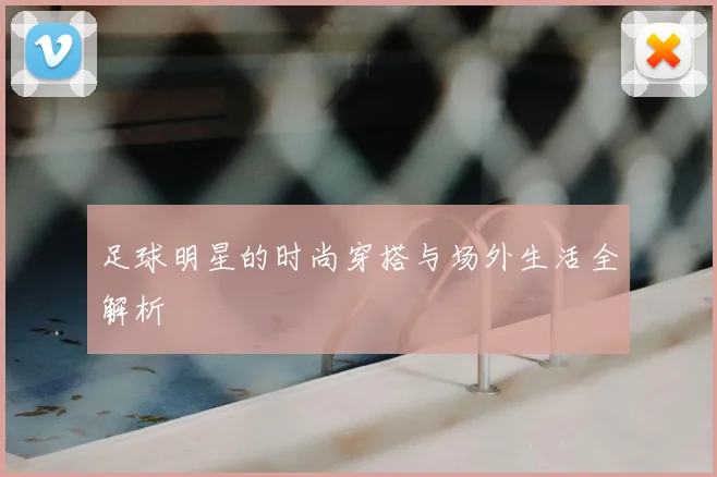 足球明星的时尚穿搭与场外生活全解析