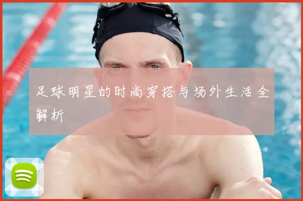 足球明星的时尚穿搭与场外生活全解析