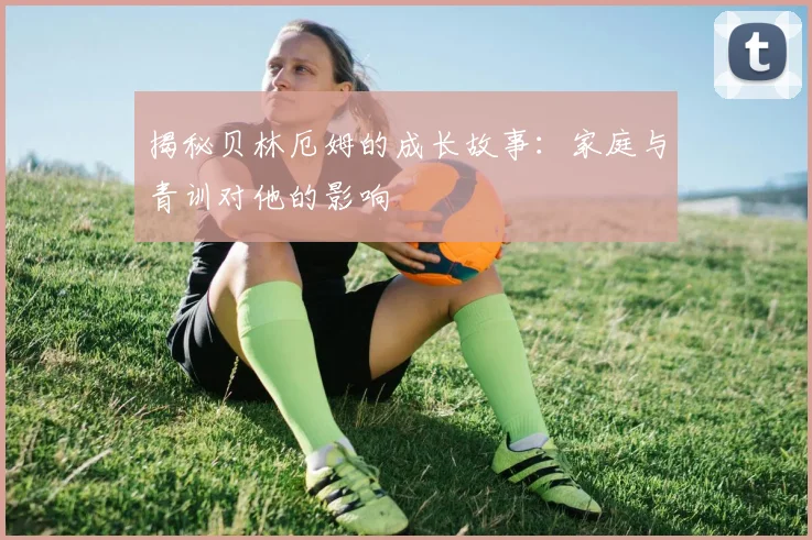 揭秘贝林厄姆的成长故事：家庭与青训对他的影响