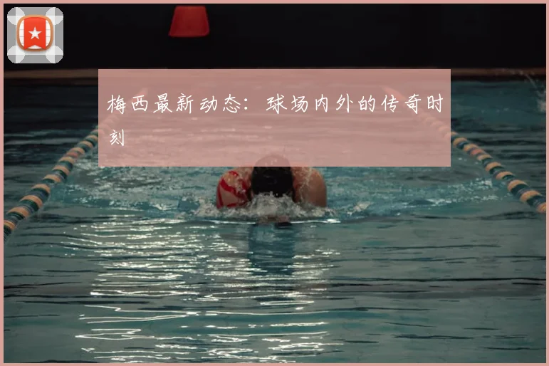梅西最新动态:球场内外的传奇时刻