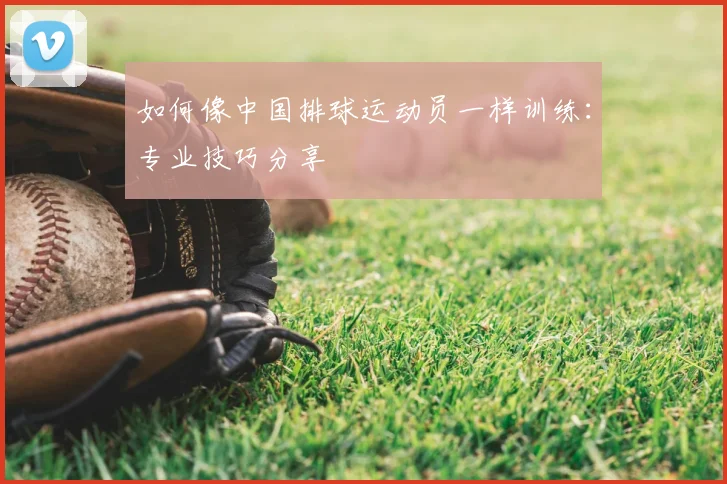 如何像中国排球运动员一样训练:专业技巧分享