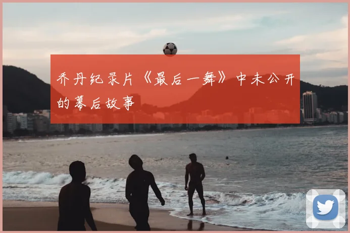 乔丹纪录片《最后一舞》中未公开的幕后故事