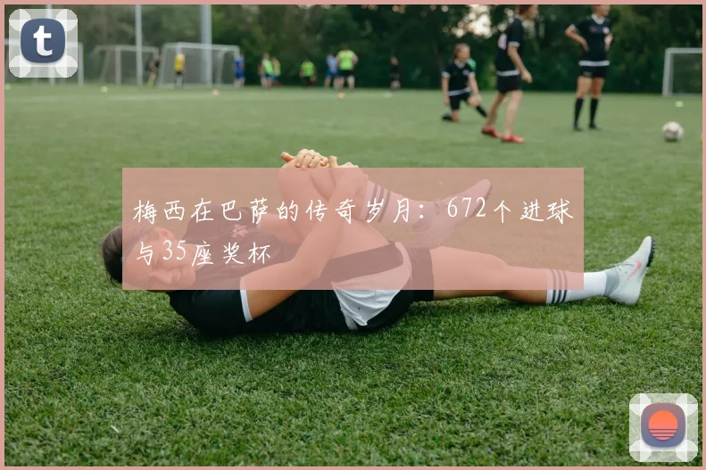 梅西在巴萨的传奇岁月：672个进球与35座奖杯