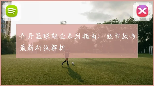 乔丹篮球鞋全系列指南：经典款与最新科技解析