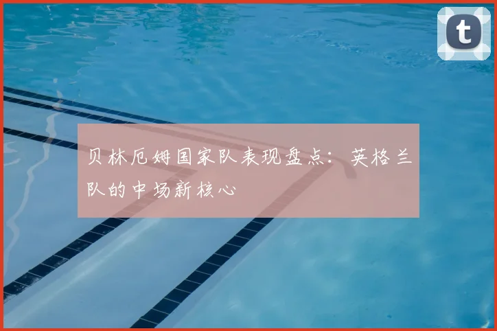 贝林厄姆国家队表现盘点:英格兰队的中场新核心