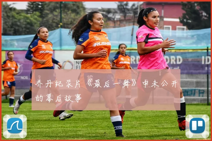 乔丹纪录片《最后一舞》中未公开的幕后故事
